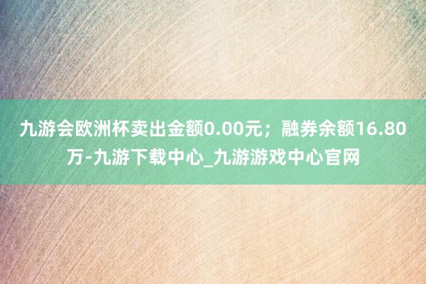 九游会欧洲杯卖出金额0.00元；融券余额16.80万-九游下载中心_九游游戏中心官网