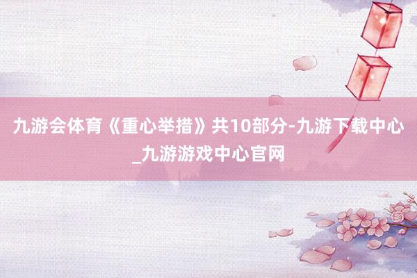 九游会体育《重心举措》共10部分-九游下载中心_九游游戏中心官网