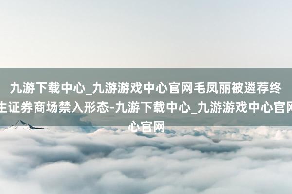 九游下载中心_九游游戏中心官网毛凤丽被遴荐终生证券商场禁入形态-九游下载中心_九游游戏中心官网