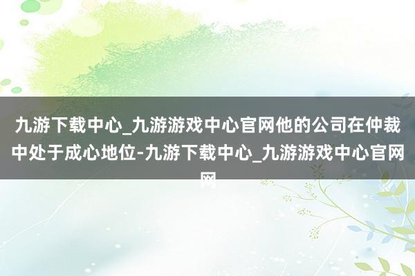 九游下载中心_九游游戏中心官网他的公司在仲裁中处于成心地位-九游下载中心_九游游戏中心官网