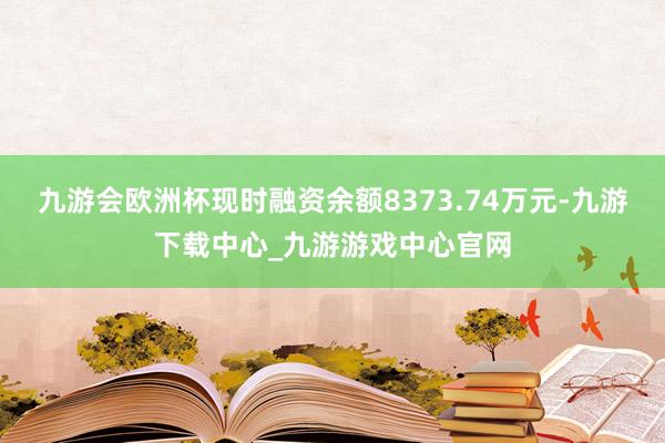 九游会欧洲杯现时融资余额8373.74万元-九游下载中心_九游游戏中心官网