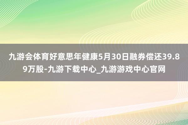 九游会体育好意思年健康5月30日融券偿还39.89万股-九游下载中心_九游游戏中心官网