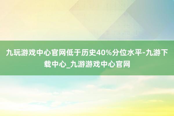 九玩游戏中心官网低于历史40%分位水平-九游下载中心_九游游戏中心官网