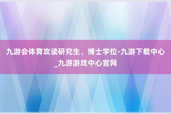 九游会体育攻读研究生、博士学位-九游下载中心_九游游戏中心官网