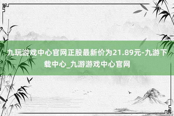 九玩游戏中心官网正股最新价为21.89元-九游下载中心_九游游戏中心官网