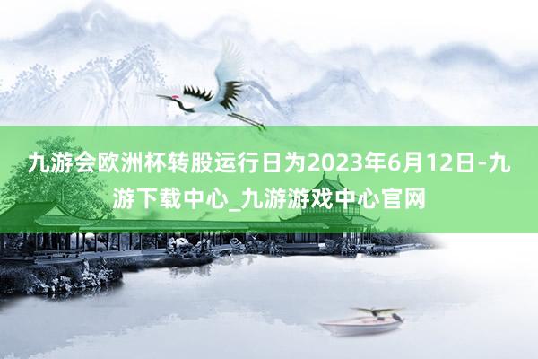 九游会欧洲杯转股运行日为2023年6月12日-九游下载中心_九游游戏中心官网