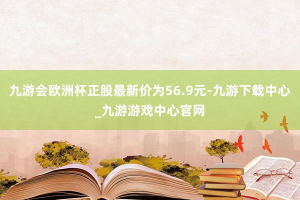 九游会欧洲杯正股最新价为56.9元-九游下载中心_九游游戏中心官网