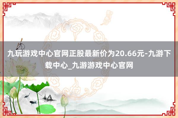 九玩游戏中心官网正股最新价为20.66元-九游下载中心_九游游戏中心官网