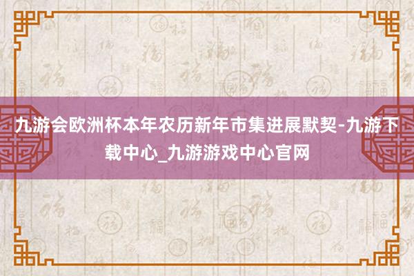 九游会欧洲杯本年农历新年市集进展默契-九游下载中心_九游游戏中心官网