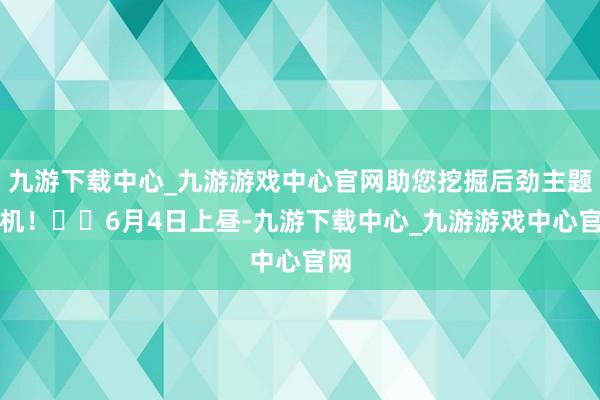 九游下载中心_九游游戏中心官网助您挖掘后劲主题契机！		6月4日上昼-九游下载中心_九游游戏中心官网