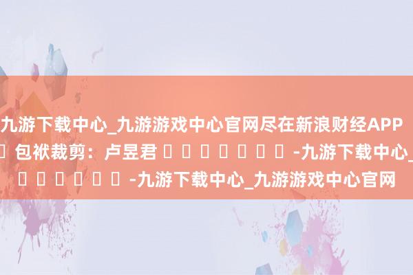 九游下载中心_九游游戏中心官网尽在新浪财经APP            						包袱裁剪：卢昱君 							-九游下载中心_九游游戏中心官网