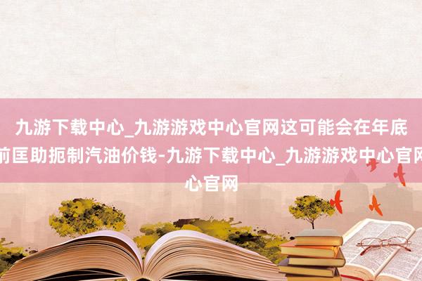 九游下载中心_九游游戏中心官网这可能会在年底前匡助扼制汽油价钱-九游下载中心_九游游戏中心官网