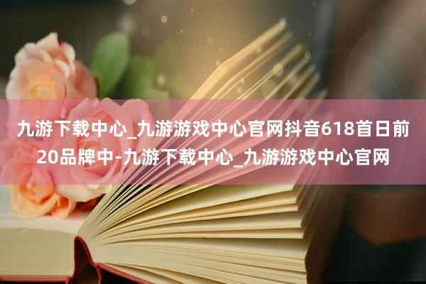 九游下载中心_九游游戏中心官网抖音618首日前20品牌中-九游下载中心_九游游戏中心官网