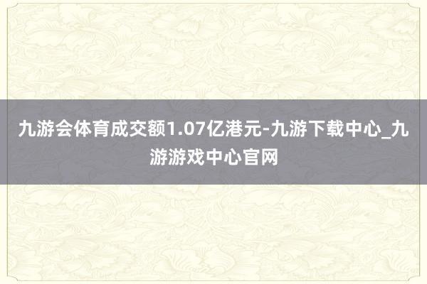 九游会体育成交额1.07亿港元-九游下载中心_九游游戏中心官网