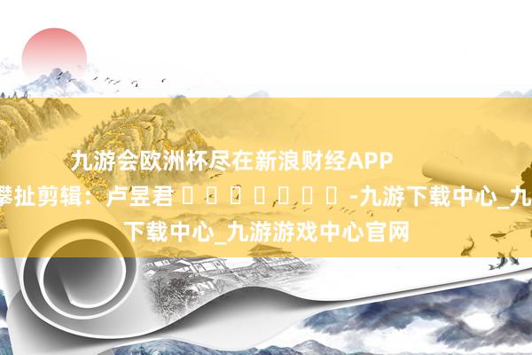 九游会欧洲杯尽在新浪财经APP            						攀扯剪辑：卢昱君 							-九游下载中心_九游游戏中心官网