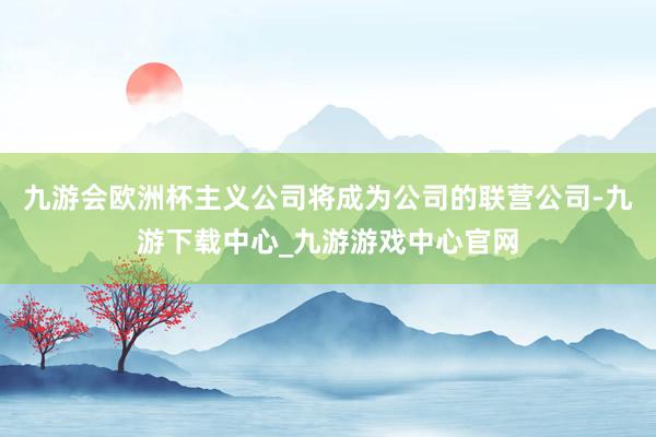 九游会欧洲杯主义公司将成为公司的联营公司-九游下载中心_九游游戏中心官网