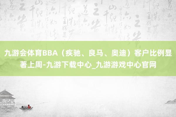 九游会体育BBA（疾驰、良马、奥迪）客户比例显著上周-九游下载中心_九游游戏中心官网