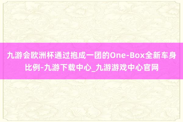 九游会欧洲杯通过抱成一团的One-Box全新车身比例-九游下载中心_九游游戏中心官网