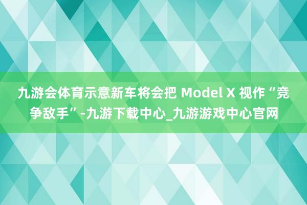 九游会体育示意新车将会把 Model X 视作“竞争敌手”-九游下载中心_九游游戏中心官网