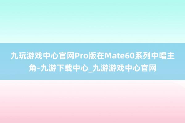 九玩游戏中心官网Pro版在Mate60系列中唱主角-九游下载中心_九游游戏中心官网