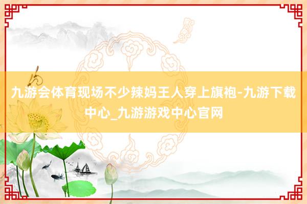 九游会体育现场不少辣妈王人穿上旗袍-九游下载中心_九游游戏中心官网