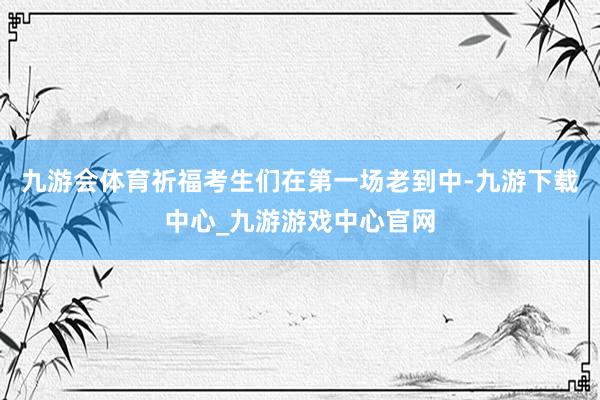 九游会体育祈福考生们在第一场老到中-九游下载中心_九游游戏中心官网