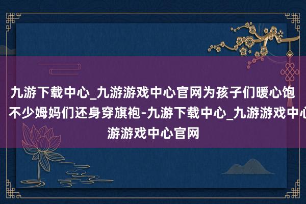 九游下载中心_九游游戏中心官网为孩子们暖心饱读劲；不少姆妈们还身穿旗袍-九游下载中心_九游游戏中心官网