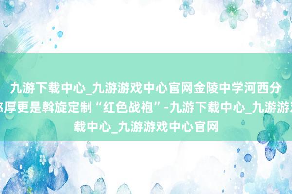 九游下载中心_九游游戏中心官网金陵中学河西分校的送考憨厚更是斡旋定制“红色战袍”-九游下载中心_九游游戏中心官网