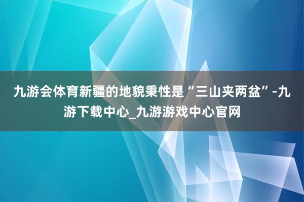 九游会体育新疆的地貌秉性是“三山夹两盆”-九游下载中心_九游游戏中心官网