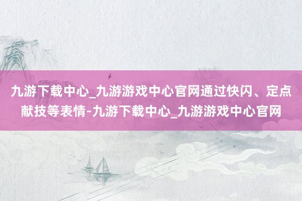 九游下载中心_九游游戏中心官网通过快闪、定点献技等表情-九游下载中心_九游游戏中心官网