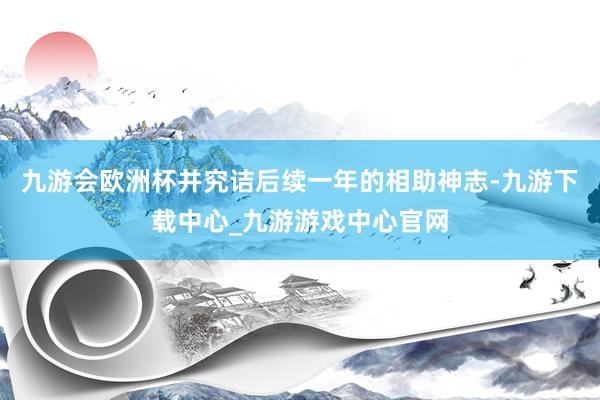 九游会欧洲杯并究诘后续一年的相助神志-九游下载中心_九游游戏中心官网