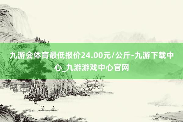 九游会体育最低报价24.00元/公斤-九游下载中心_九游游戏中心官网