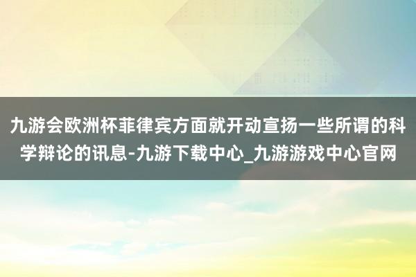 九游会欧洲杯菲律宾方面就开动宣扬一些所谓的科学辩论的讯息-九游下载中心_九游游戏中心官网