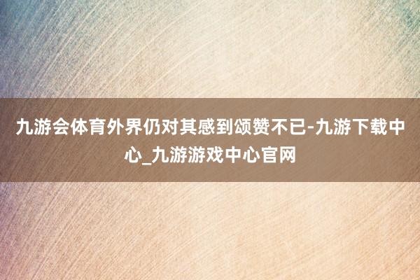 九游会体育外界仍对其感到颂赞不已-九游下载中心_九游游戏中心官网