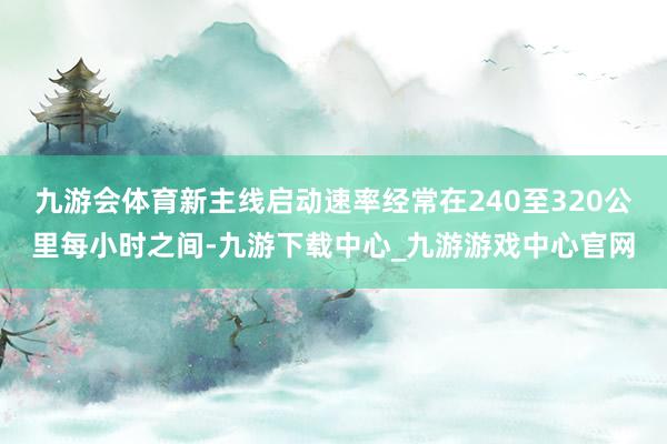 九游会体育新主线启动速率经常在240至320公里每小时之间-九游下载中心_九游游戏中心官网