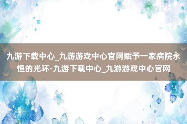 九游下载中心_九游游戏中心官网赋予一家病院永恒的光环-九游下载中心_九游游戏中心官网