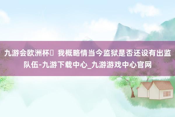 九游会欧洲杯‬我概略情当今监狱是否还设有出监队伍-九游下载中心_九游游戏中心官网