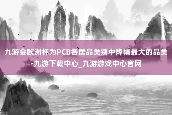 九游会欧洲杯为PCB各居品类别中降幅最大的品类-九游下载中心_九游游戏中心官网