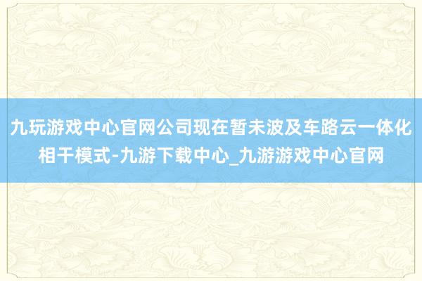 九玩游戏中心官网公司现在暂未波及车路云一体化相干模式-九游下载中心_九游游戏中心官网