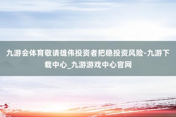 九游会体育敬请雄伟投资者把稳投资风险-九游下载中心_九游游戏中心官网