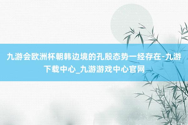 九游会欧洲杯朝韩边境的孔殷态势一经存在-九游下载中心_九游游戏中心官网