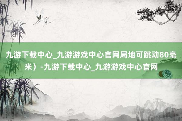 九游下载中心_九游游戏中心官网局地可跳动80毫米）-九游下载中心_九游游戏中心官网