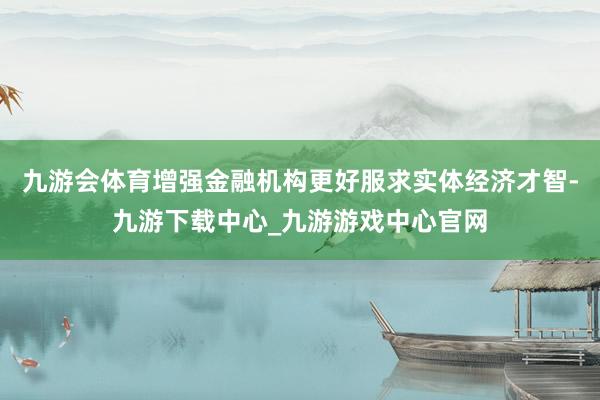 九游会体育增强金融机构更好服求实体经济才智-九游下载中心_九游游戏中心官网