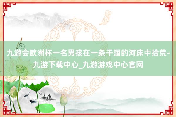 九游会欧洲杯一名男孩在一条干涸的河床中拾荒-九游下载中心_九游游戏中心官网