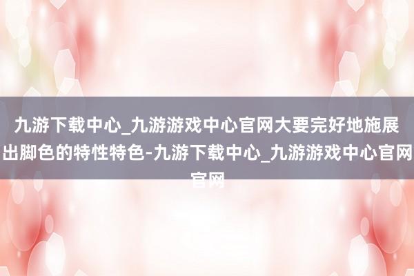 九游下载中心_九游游戏中心官网大要完好地施展出脚色的特性特色-九游下载中心_九游游戏中心官网