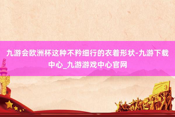 九游会欧洲杯　　这种不矜细行的衣着形状-九游下载中心_九游游戏中心官网