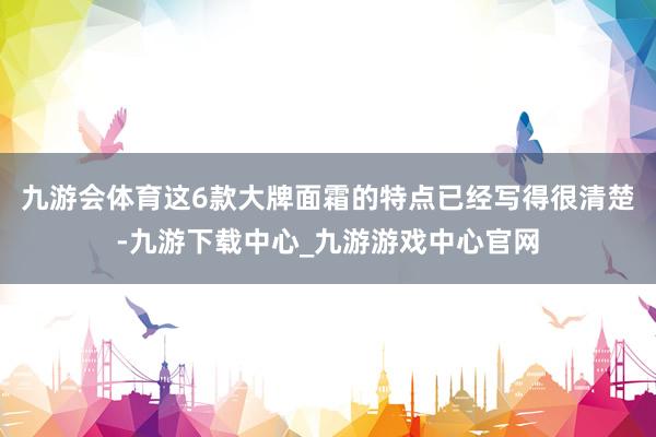 九游会体育这6款大牌面霜的特点已经写得很清楚-九游下载中心_九游游戏中心官网