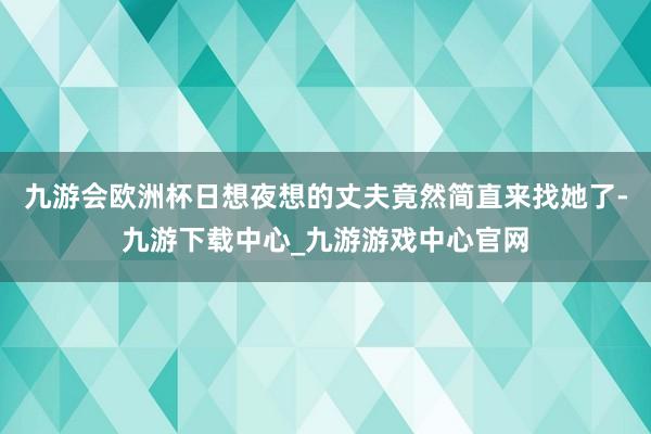 九游会欧洲杯日想夜想的丈夫竟然简直来找她了-九游下载中心_九游游戏中心官网