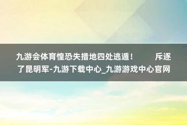 九游会体育惶恐失措地四处逃遁！        斥逐了昆明军-九游下载中心_九游游戏中心官网