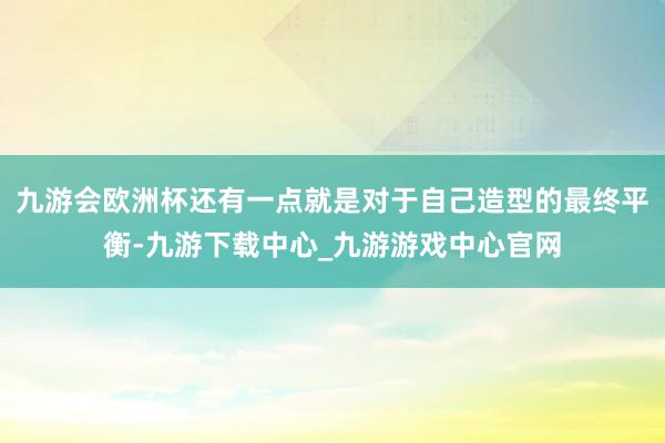 九游会欧洲杯还有一点就是对于自己造型的最终平衡-九游下载中心_九游游戏中心官网